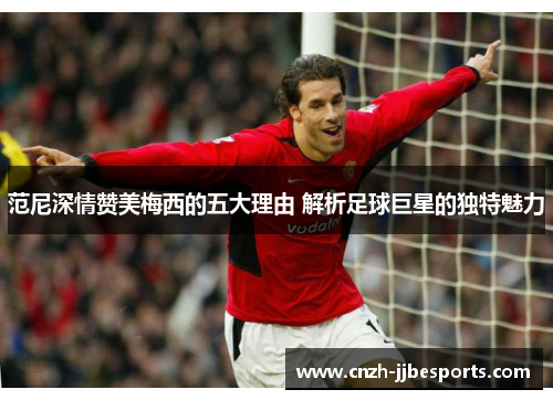 范尼深情赞美梅西的五大理由 解析足球巨星的独特魅力