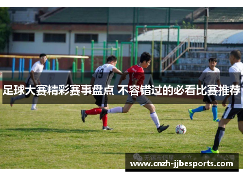 足球大赛精彩赛事盘点 不容错过的必看比赛推荐